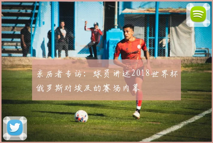 亲历者专访：球员讲述2018世界杯俄罗斯对埃及的赛场内幕
