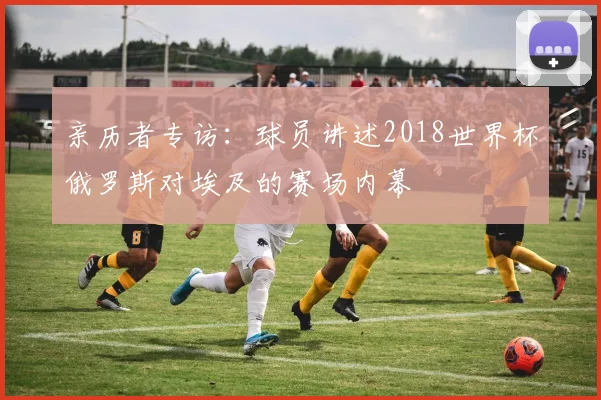 亲历者专访：球员讲述2018世界杯俄罗斯对埃及的赛场内幕