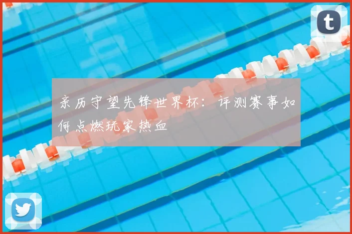 亲历守望先锋世界杯：评测赛事如何点燃玩家热血