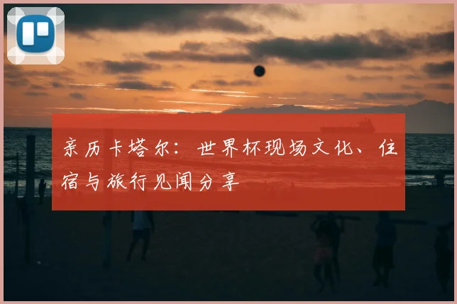 亲历卡塔尔:世界杯现场文化、住宿与旅行见闻分享