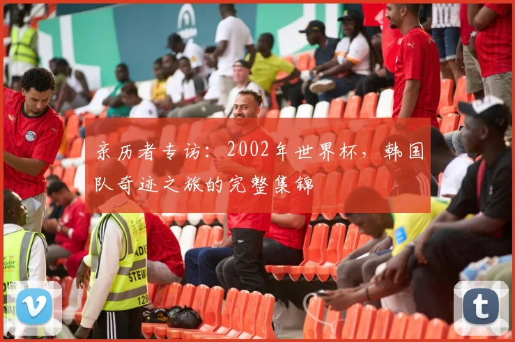 亲历者专访:2002年世界杯,韩国队奇迹之旅的完整集锦