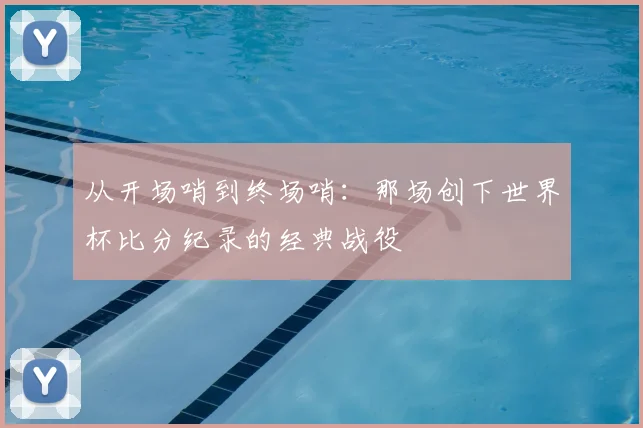 从开场哨到终场哨：那场创下世界杯比分纪录的经典战役